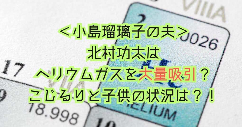 北村功太はヘリウムガスを大量吸引？こじるりと子供の状況は？！