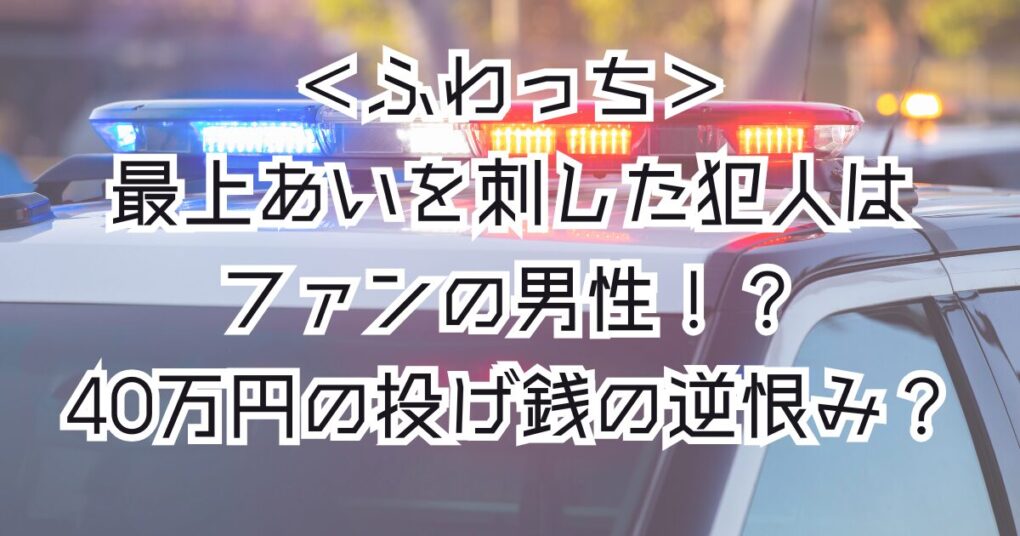 ふわっちの最上あいを刺した犯人はファンの男性！？40万円の投げ銭？